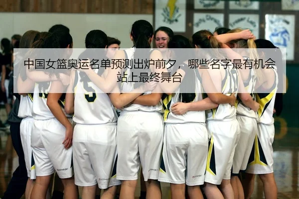 中国女篮奥运名单预测出炉前夕，哪些名字最有机会站上最终舞台
